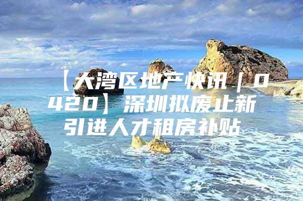 【大湾区地产快讯｜0420】深圳拟废止新引进人才租房补贴