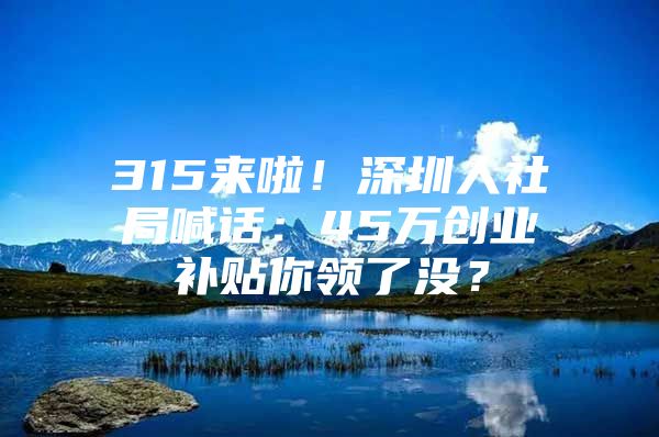 315来啦！深圳人社局喊话：45万创业补贴你领了没？