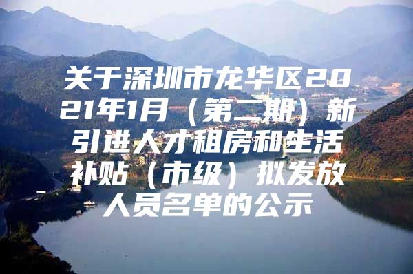 关于深圳市龙华区2021年1月（第二期）新引进人才租房和生活补贴（市级）拟发放人员名单的公示