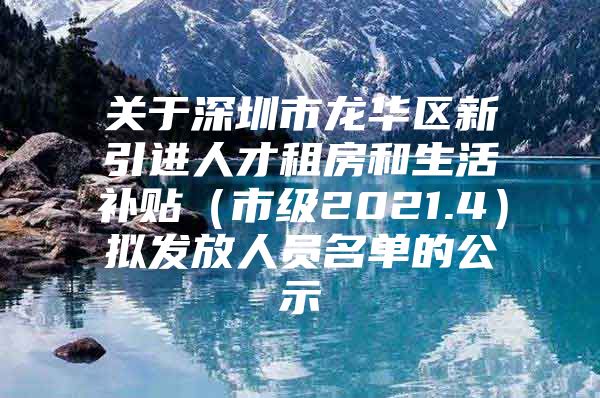 关于深圳市龙华区新引进人才租房和生活补贴（市级2021.4）拟发放人员名单的公示