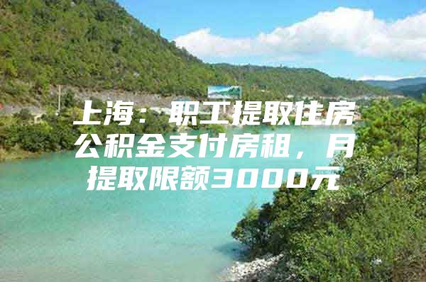 上海：职工提取住房公积金支付房租，月提取限额3000元