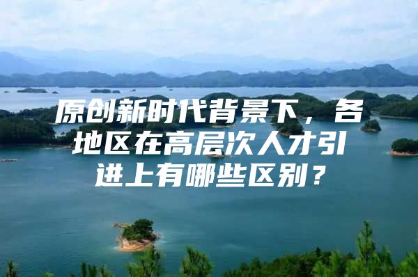 原创新时代背景下，各地区在高层次人才引进上有哪些区别？