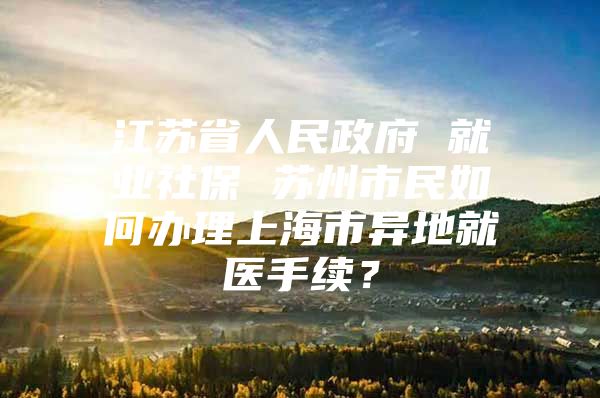 江苏省人民政府 就业社保 苏州市民如何办理上海市异地就医手续？