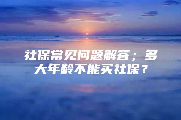 社保常见问题解答；多大年龄不能买社保？