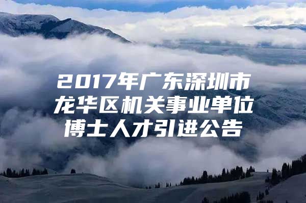 2017年广东深圳市龙华区机关事业单位博士人才引进公告