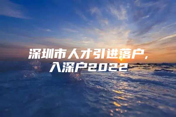 深圳市人才引进落户,入深户2022