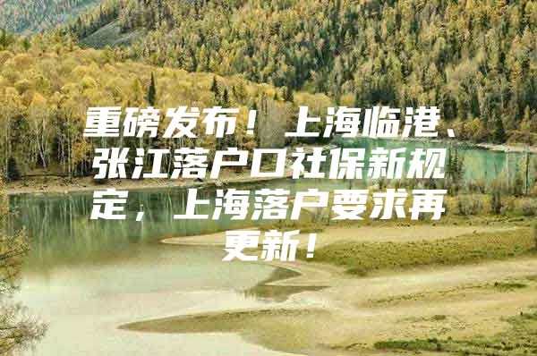 重磅发布！上海临港、张江落户口社保新规定，上海落户要求再更新！