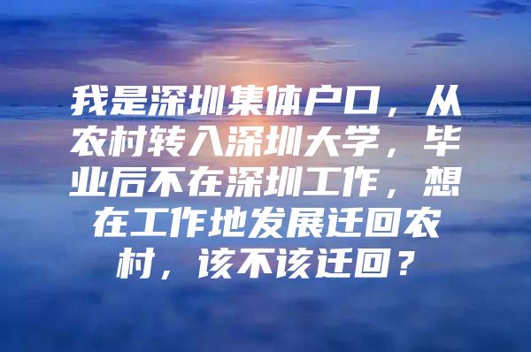 我是深圳集体户口，从农村转入深圳大学，毕业后不在深圳工作，想在工作地发展迁回农村，该不该迁回？