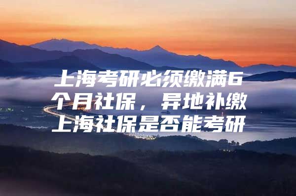 上海考研必须缴满6个月社保，异地补缴上海社保是否能考研