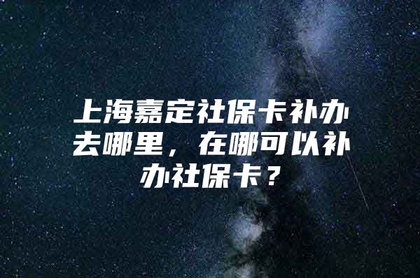 上海嘉定社保卡补办去哪里，在哪可以补办社保卡？