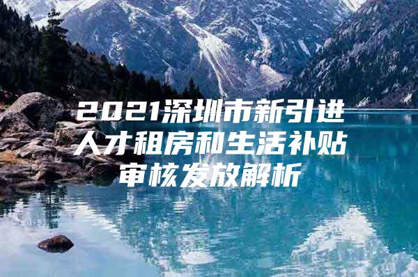 2021深圳市新引进人才租房和生活补贴审核发放解析