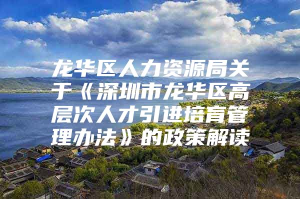 龙华区人力资源局关于《深圳市龙华区高层次人才引进培育管理办法》的政策解读