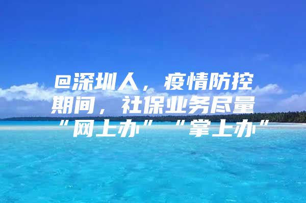 @深圳人，疫情防控期间，社保业务尽量“网上办”“掌上办”