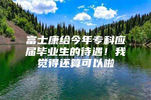 富士康给今年专科应届毕业生的待遇！我觉得还算可以啦