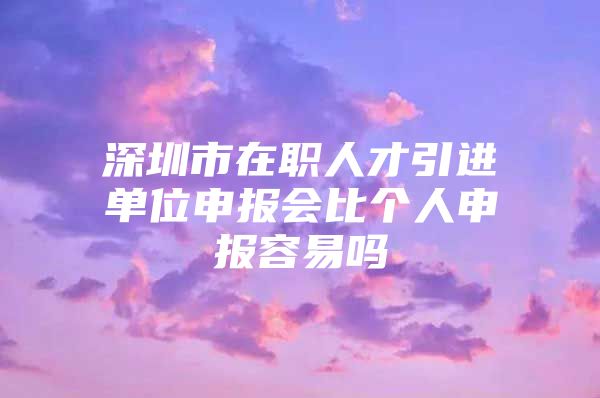 深圳市在职人才引进单位申报会比个人申报容易吗