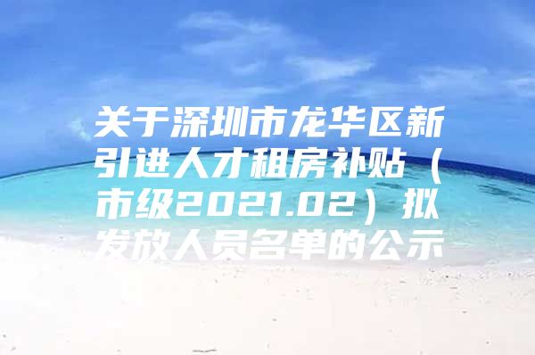 关于深圳市龙华区新引进人才租房补贴（市级2021.02）拟发放人员名单的公示