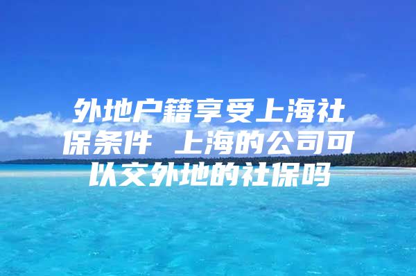 外地户籍享受上海社保条件 上海的公司可以交外地的社保吗