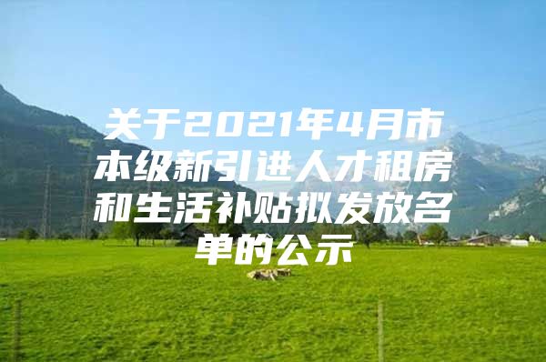 关于2021年4月市本级新引进人才租房和生活补贴拟发放名单的公示