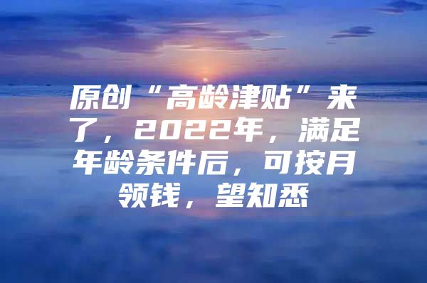 原创“高龄津贴”来了，2022年，满足年龄条件后，可按月领钱，望知悉