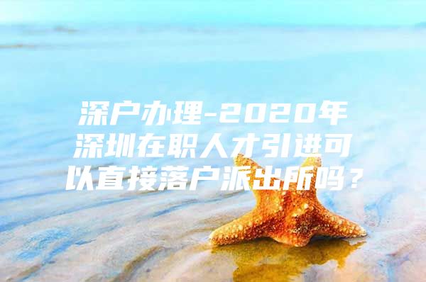 深户办理-2020年深圳在职人才引进可以直接落户派出所吗？