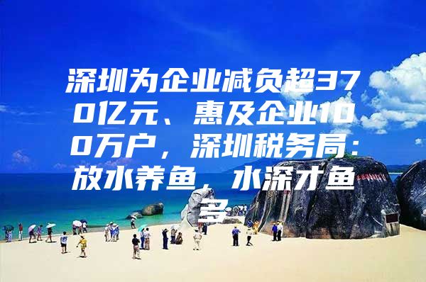 深圳为企业减负超370亿元、惠及企业100万户，深圳税务局：放水养鱼，水深才鱼多