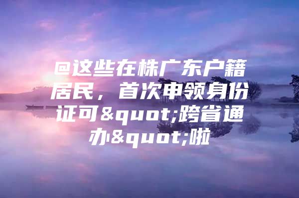 @这些在株广东户籍居民，首次申领身份证可"跨省通办"啦