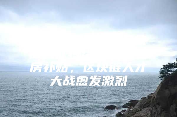 上海杨浦区引入区块链人才将给予10万住房补贴，区块链人才大战愈发激烈