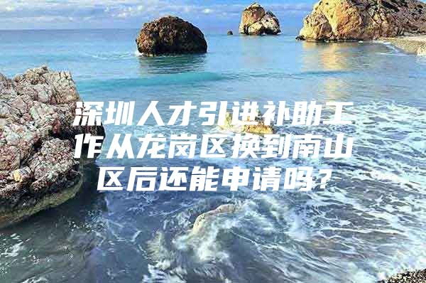 深圳人才引进补助工作从龙岗区换到南山区后还能申请吗？