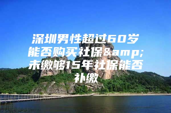 深圳男性超过60岁能否购买社保&未缴够15年社保能否补缴