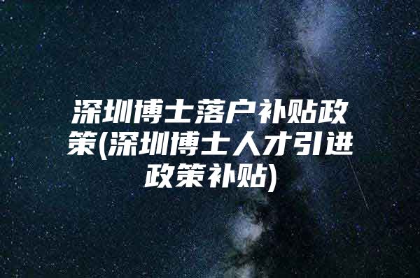 深圳博士落户补贴政策(深圳博士人才引进政策补贴)