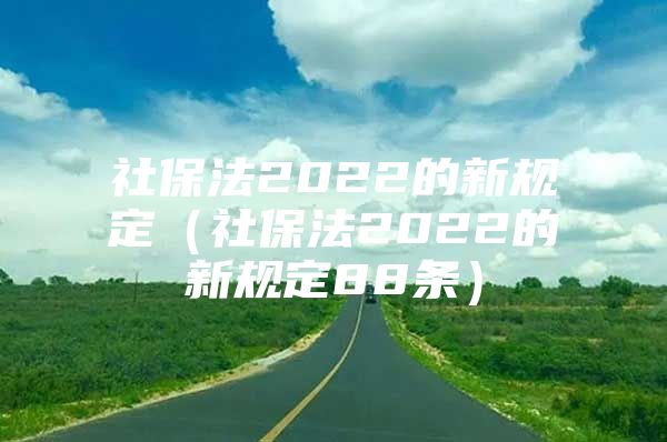 社保法2022的新规定（社保法2022的新规定88条）