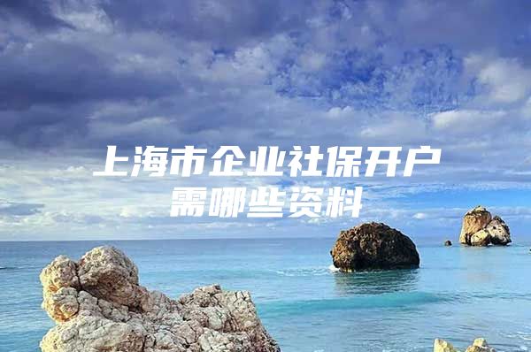 上海市企业社保开户需哪些资料