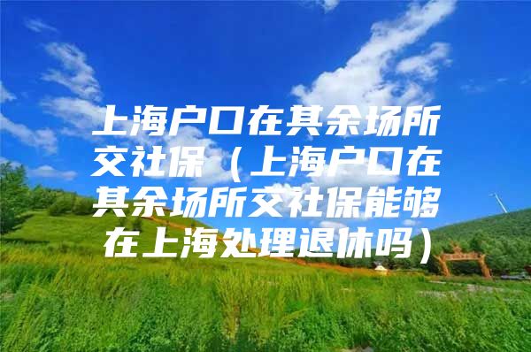 上海户口在其余场所交社保（上海户口在其余场所交社保能够在上海处理退休吗）