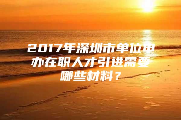 2017年深圳市单位申办在职人才引进需要哪些材料？