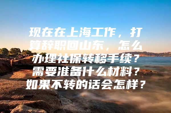 现在在上海工作，打算辞职回山东，怎么办理社保转移手续？需要准备什么材料？如果不转的话会怎样？