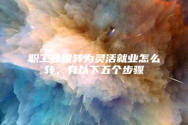 职工社保转为灵活就业怎么转，有以下五个步骤