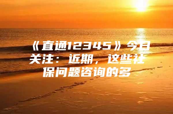 《直通12345》今日关注：近期，这些社保问题咨询的多