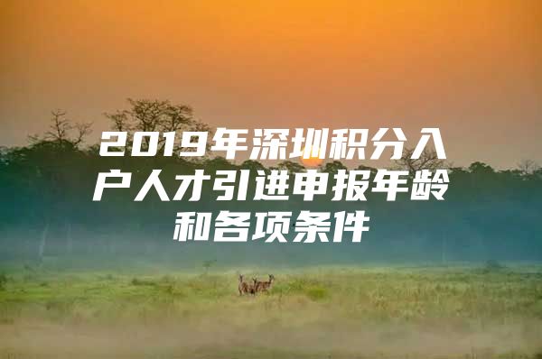 2019年深圳积分入户人才引进申报年龄和各项条件