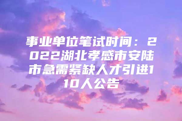 事业单位笔试时间：2022湖北孝感市安陆市急需紧缺人才引进110人公告