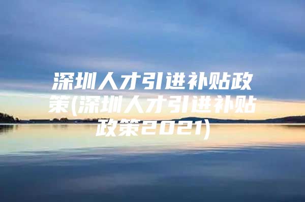 深圳人才引进补贴政策(深圳人才引进补贴政策2021)