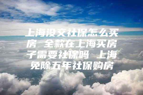 上海没交社保怎么买房 全款在上海买房子需要社保吗 上海免除五年社保购房