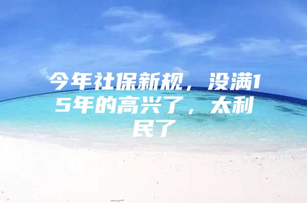 今年社保新规，没满15年的高兴了，太利民了