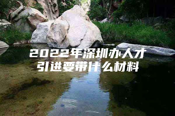 2022年深圳办人才引进要带什么材料