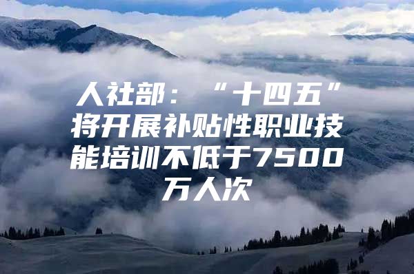 人社部：“十四五”将开展补贴性职业技能培训不低于7500万人次