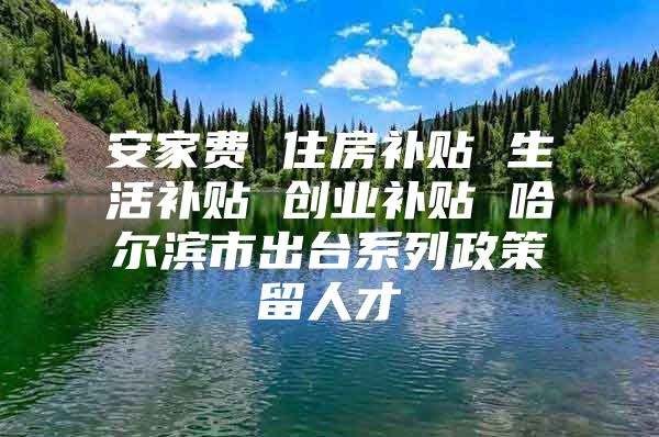 安家费 住房补贴 生活补贴 创业补贴 哈尔滨市出台系列政策留人才