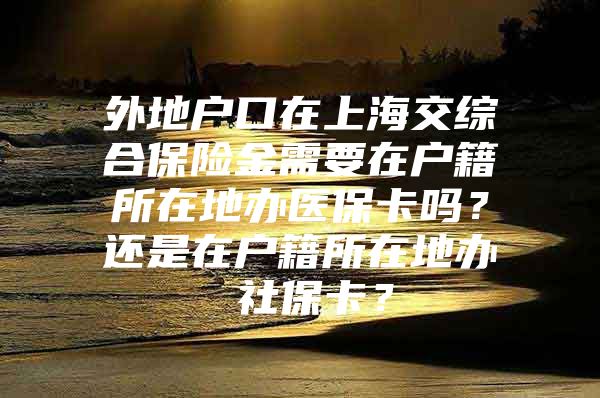 外地户口在上海交综合保险金需要在户籍所在地办医保卡吗？还是在户籍所在地办 社保卡？