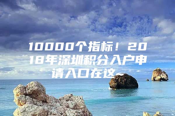 10000个指标！2018年深圳积分入户申请入口在这~