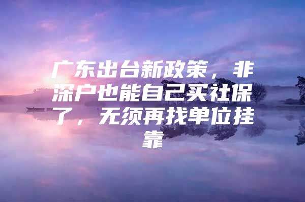 广东出台新政策，非深户也能自己买社保了，无须再找单位挂靠