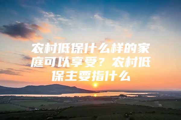 农村低保什么样的家庭可以享受？农村低保主要指什么