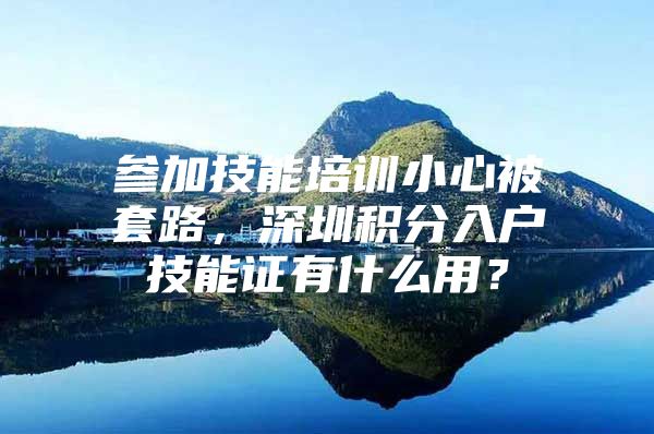 参加技能培训小心被套路，深圳积分入户技能证有什么用？